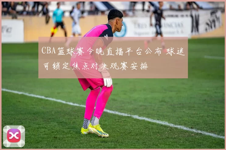 CBA篮球赛今晚直播平台公布 球迷可锁定焦点对决观赛安排