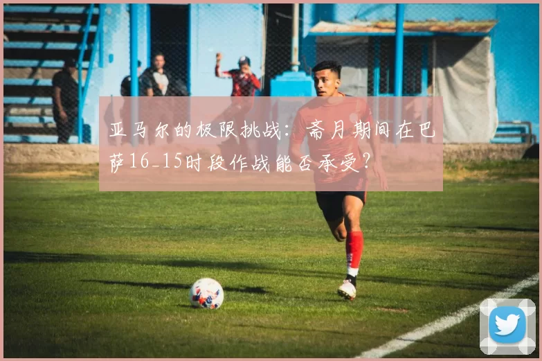 亚马尔的极限挑战:斋月期间在巴萨16_15时段作战能否承受?