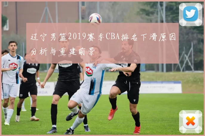 辽宁男篮2019赛季CBA排名下滑原因分析与重建前景