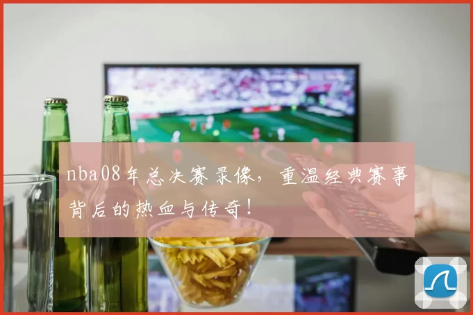 nba08年总决赛录像，重温经典赛事背后的热血与传奇！