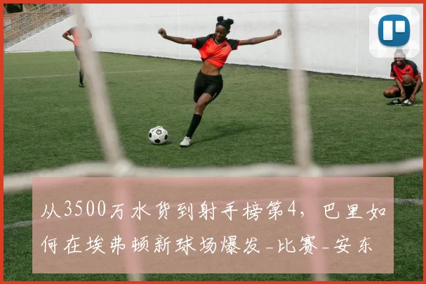从3500万水货到射手榜第4,巴里如何在埃弗顿新球场爆发_比赛_安东·斯塔赫_卡尔弗特