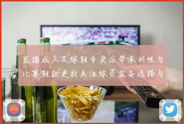 直播成人足球鞋专卖店带来训练与比赛鞋款更新关注球员装备选择与适配信息
