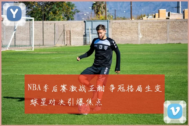 NBA季后赛激战正酣 争冠格局生变 球星对决引爆焦点