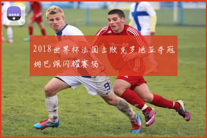 2018世界杯法国击败克罗地亚夺冠姆巴佩闪耀赛场