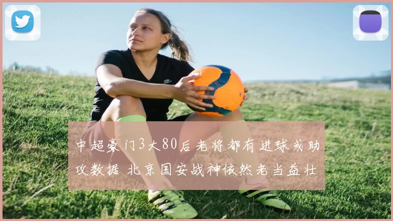 中超豪门3大80后老将都有进球或助攻数据 北京国安战神依然老当益壮_比赛_王刚_吴曦