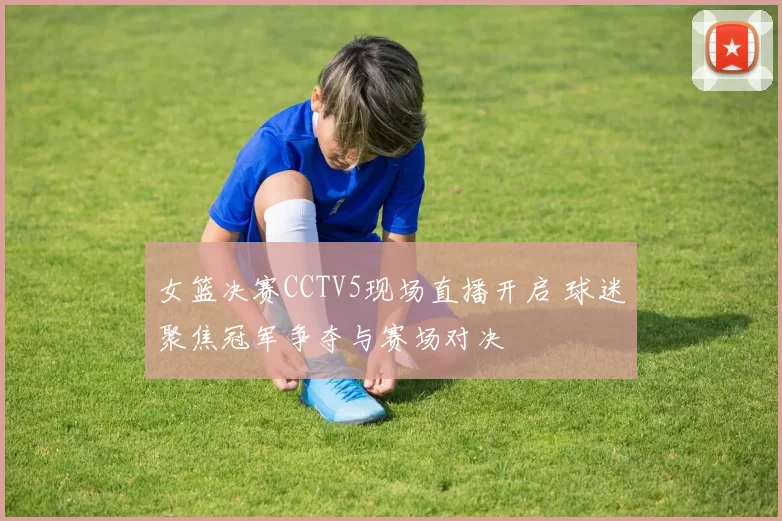 女篮决赛CCTV5现场直播开启 球迷聚焦冠军争夺与赛场对决