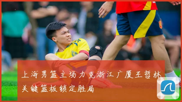 上海男篮主场力克浙江广厦王哲林关键篮板锁定胜局