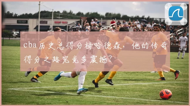 cba历史总得分榜哈德森，他的传奇得分之路究竟多震撼？