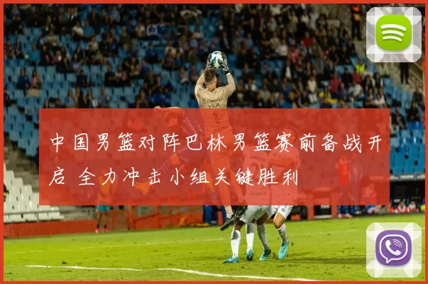 中国男篮对阵巴林男篮赛前备战开启 全力冲击小组关键胜利