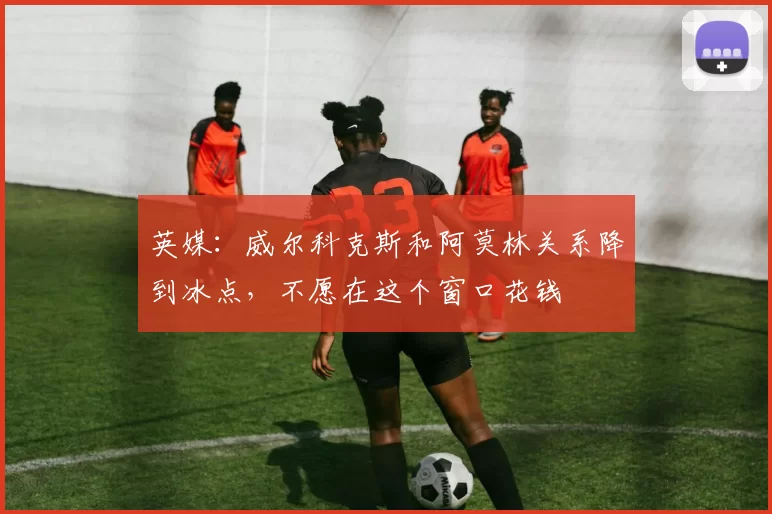 英媒：威尔科克斯和阿莫林关系降到冰点，不愿在这个窗口花钱