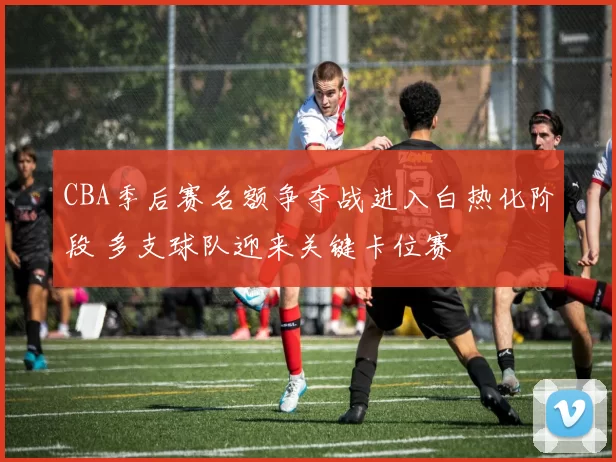 CBA季后赛名额争夺战进入白热化阶段 多支球队迎来关键卡位赛