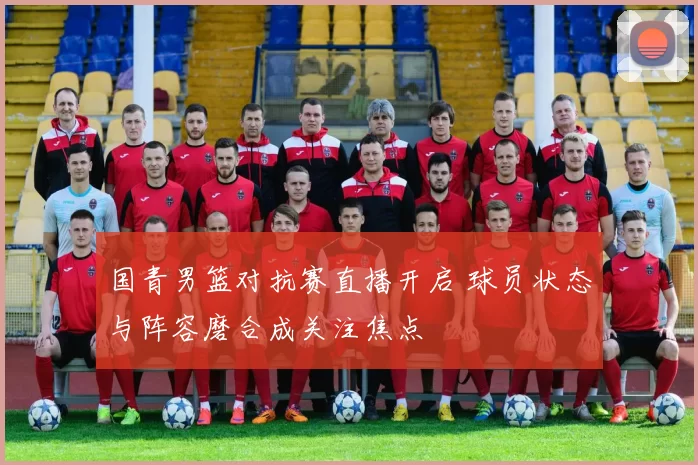 国青男篮对抗赛直播开启 球员状态与阵容磨合成关注焦点