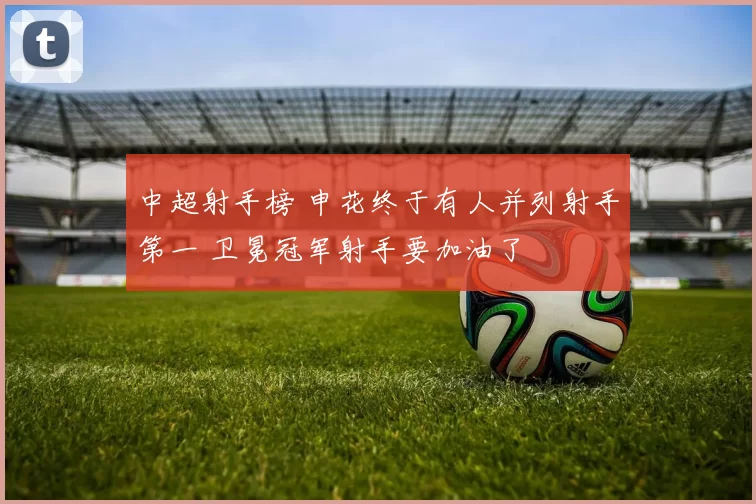 中超射手榜 申花终于有人并列射手第一 卫冕冠军射手要加油了