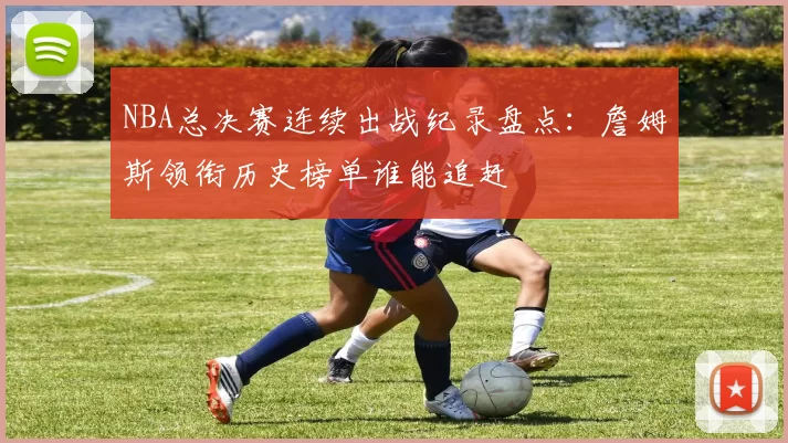 NBA总决赛连续出战纪录盘点：詹姆斯领衔历史榜单谁能追赶