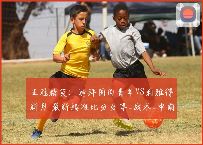 亚冠精英：迪拜国民青年VS利雅得新月 最新精准比分分享_战术_中前场_1