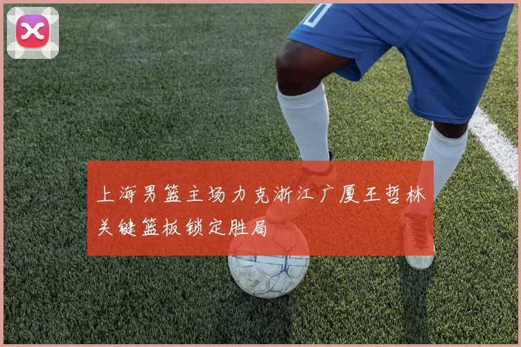 上海男篮主场力克浙江广厦王哲林关键篮板锁定胜局