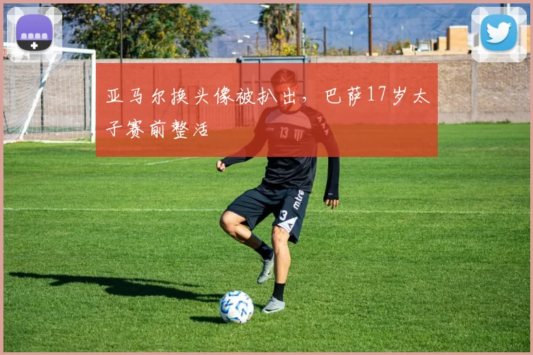 亚马尔换头像被扒出，巴萨17岁太子赛前整活