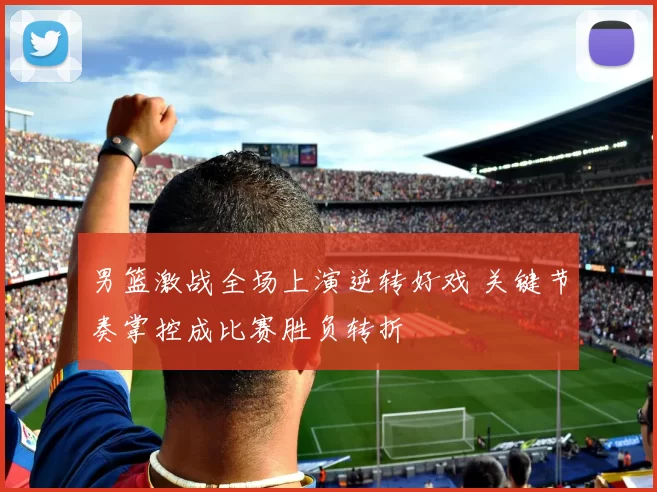 男篮激战全场上演逆转好戏 关键节奏掌控成比赛胜负转折