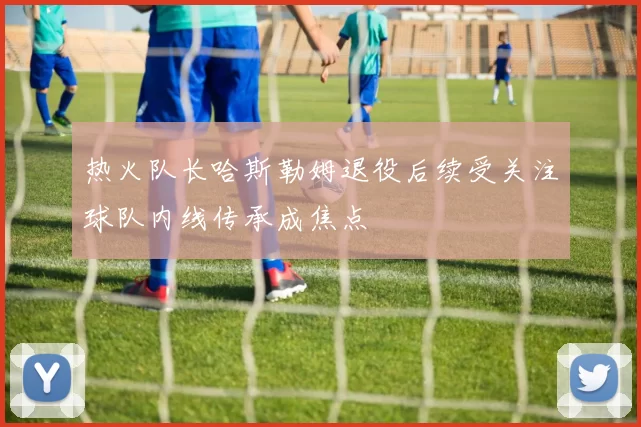 热火队长哈斯勒姆退役后续受关注球队内线传承成焦点