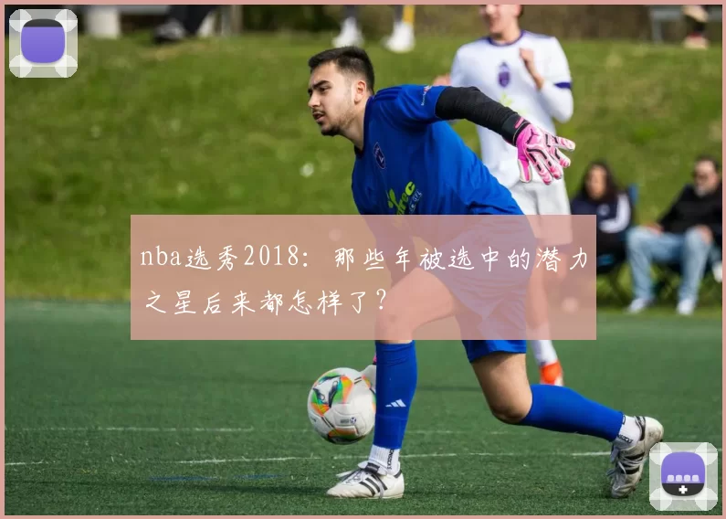 nba选秀2018：那些年被选中的潜力之星后来都怎样了？