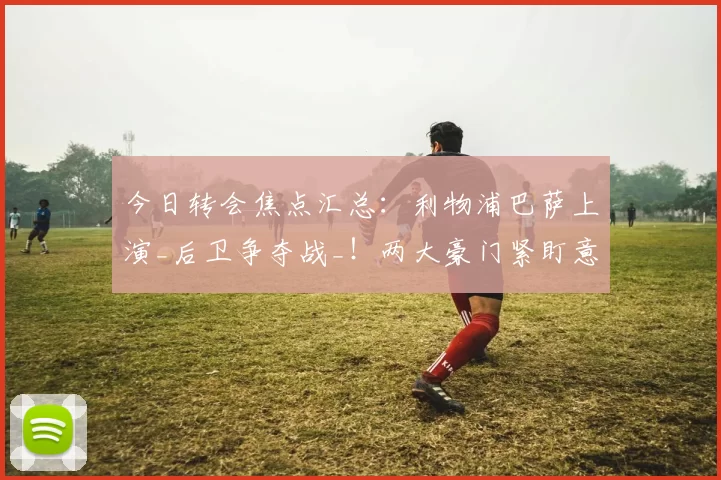 今日转会焦点汇总：利物浦巴萨上演_后卫争夺战_！两大豪门紧盯意大利悍将