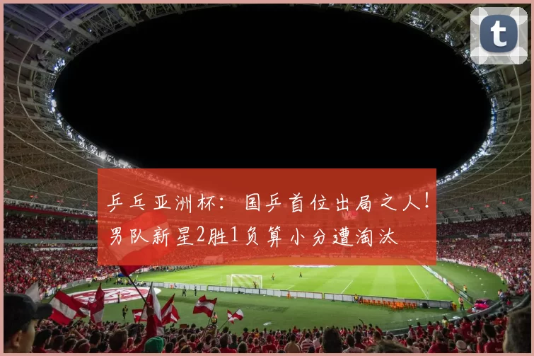 乒乓亚洲杯：国乒首位出局之人！男队新星2胜1负算小分遭淘汰