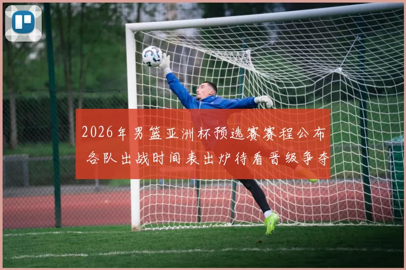 2026年男篮亚洲杯预选赛赛程公布 各队出战时间表出炉待看晋级争夺