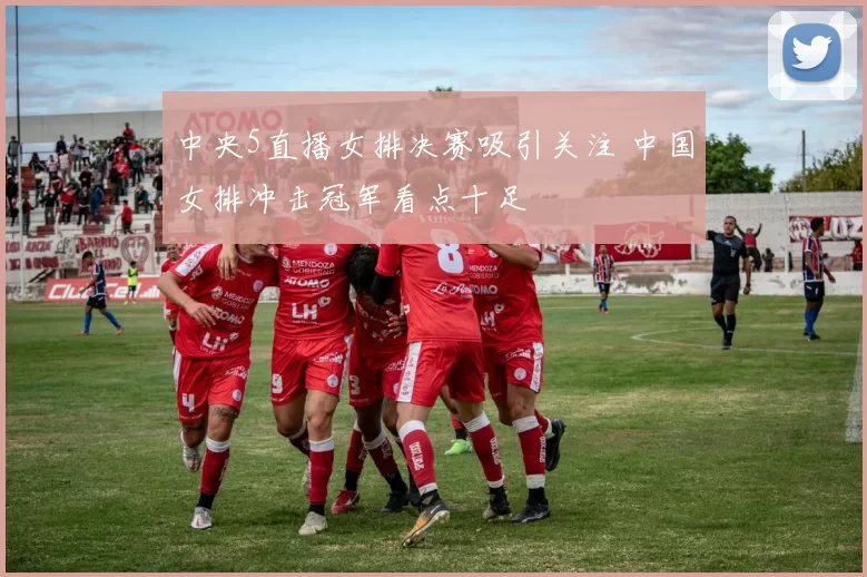 中央5直播女排决赛吸引关注 中国女排冲击冠军看点十足