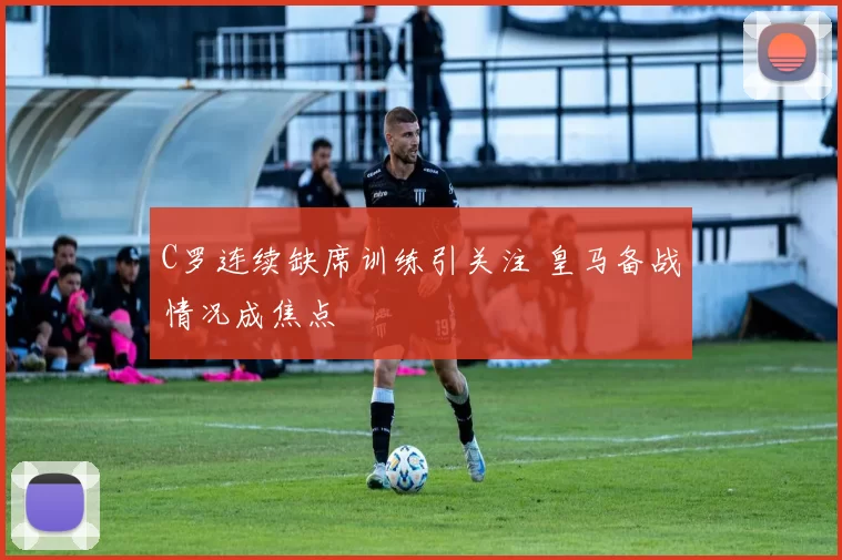 C罗连续缺席训练引关注 皇马备战情况成焦点