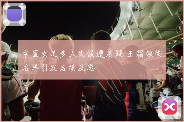 中国女足多人失误遭质疑 王霜领衔名单引发后续反思