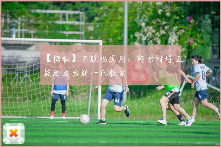 【揭秘】不服也没用，阿尔特塔正接近成为新一代教宗