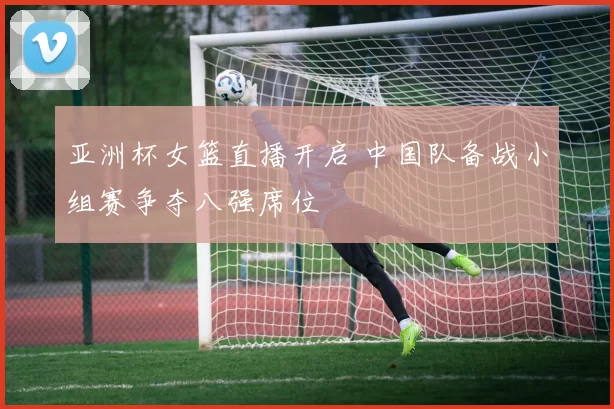 亚洲杯女篮直播开启 中国队备战小组赛争夺八强席位