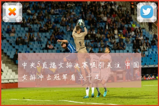 中央5直播女排决赛吸引关注 中国女排冲击冠军看点十足
