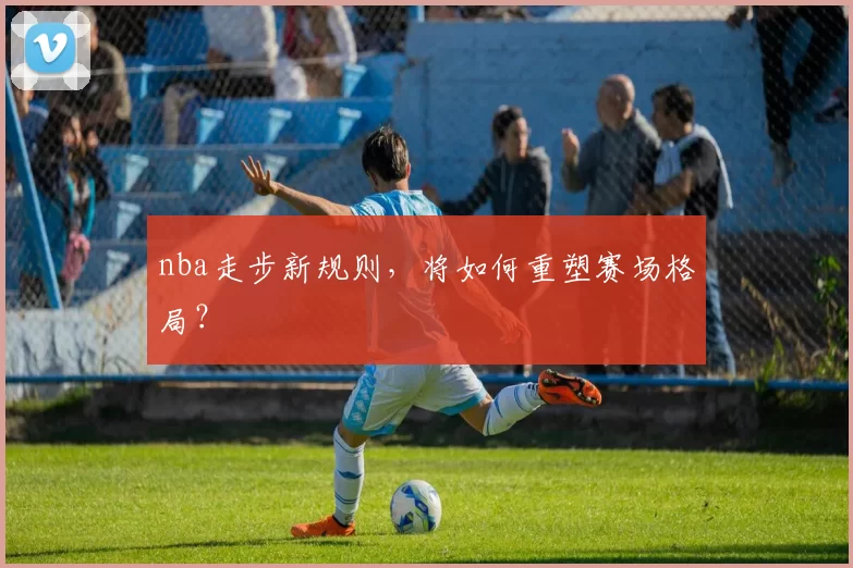 nba走步新规则,将如何重塑赛场格局?