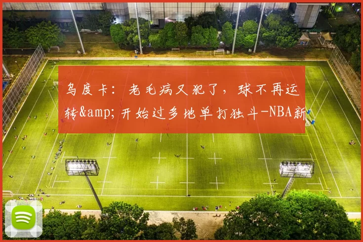 乌度卡:老毛病又犯了,球不再运转&开始过多地单打独斗-NBA新闻