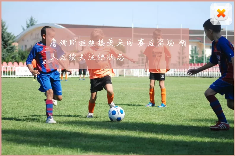 詹姆斯拒绝接受采访 赛后离场 湖人后续关注他状态