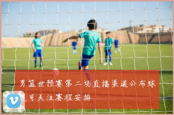 男篮世预赛第二场直播渠道公布球迷可关注赛程安排