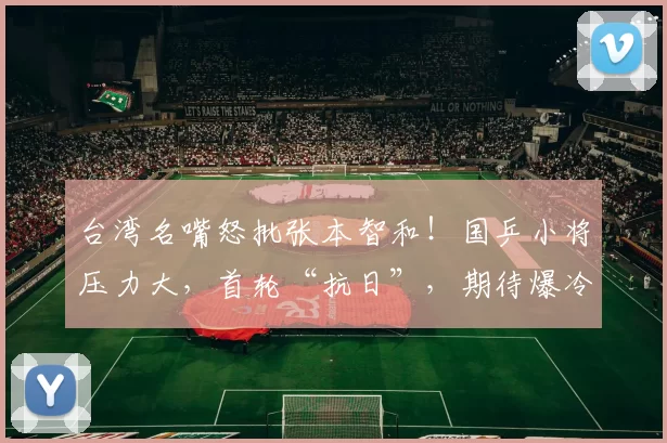 台湾名嘴怒批张本智和！国乒小将压力大，首轮“抗日”，期待爆冷