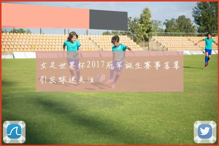 女足世界杯2017冠军诞生赛事落幕引发球迷关注