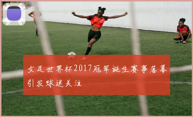 女足世界杯2017冠军诞生赛事落幕引发球迷关注
