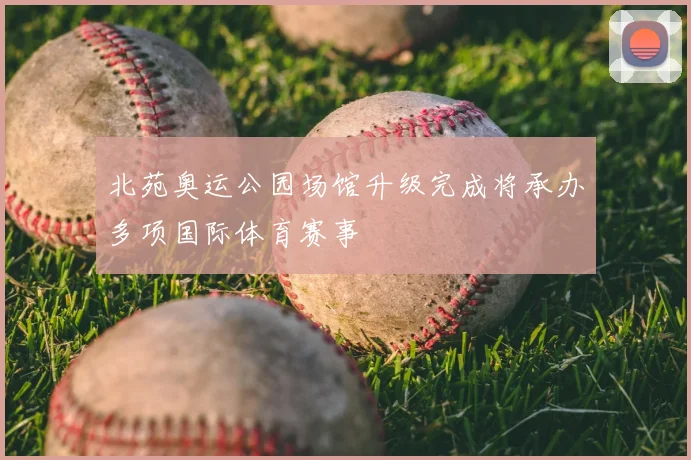 北苑奥运公园场馆升级完成将承办多项国际体育赛事