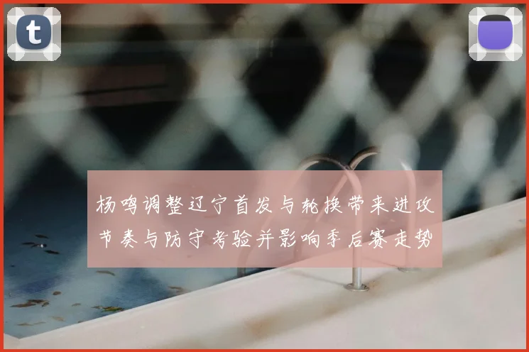 杨鸣调整辽宁首发与轮换带来进攻节奏与防守考验并影响季后赛走势
